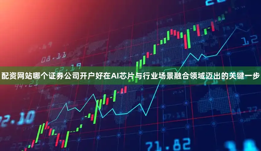 配资网站哪个证券公司开户好在AI芯片与行业场景融合领域迈出的关键一步