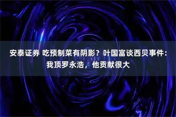 安泰证券 吃预制菜有阴影？叶国富谈西贝事件：我顶罗永浩，他贡献很大