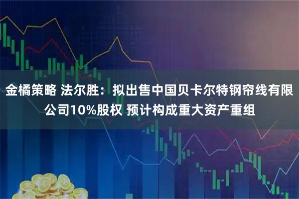 金橘策略 法尔胜：拟出售中国贝卡尔特钢帘线有限公司10%股权 预计构成重大资产重组