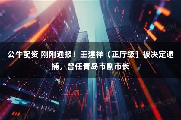 公牛配资 刚刚通报！王建祥（正厅级）被决定逮捕，曾任青岛市副市长
