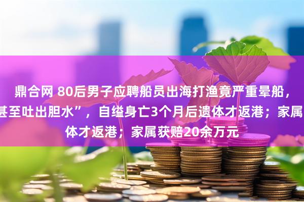 鼎合网 80后男子应聘船员出海打渔竟严重晕船，“一吃就吐，甚至吐出胆水”，自缢身亡3个月后遗体才返港；家属获赔20余万元