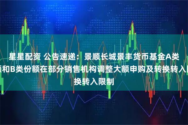 星星配资 公告速递：景顺长城景丰货币基金A类份额和B类份额在部分销售机构调整大额申购及转换转入限制