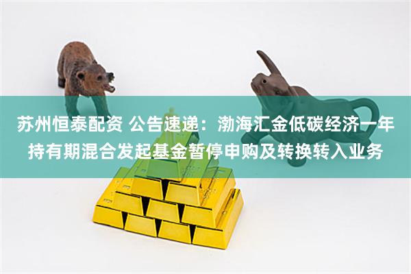 苏州恒泰配资 公告速递：渤海汇金低碳经济一年持有期混合发起基金暂停申购及转换转入业务