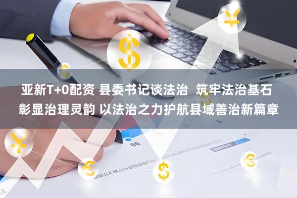 亚新T+0配资 县委书记谈法治  筑牢法治基石 彰显治理灵韵 以法治之力护航县域善治新篇章