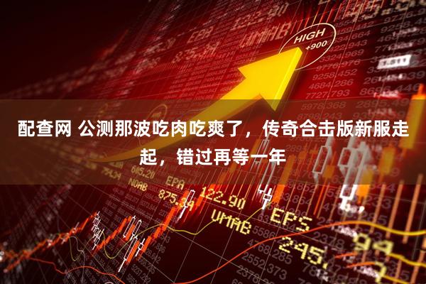 配查网 公测那波吃肉吃爽了，传奇合击版新服走起，错过再等一年