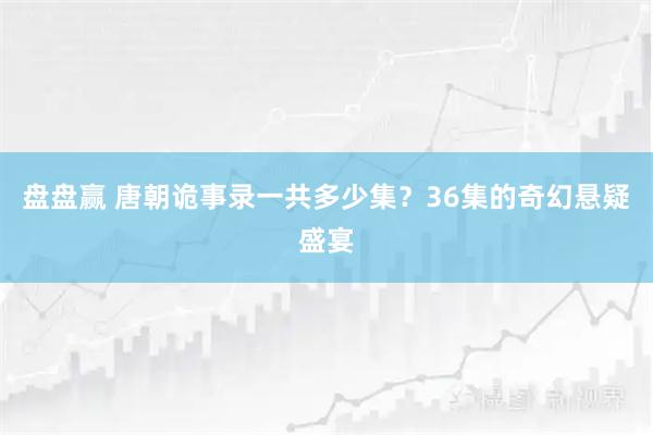 盘盘赢 唐朝诡事录一共多少集？36集的奇幻悬疑盛宴