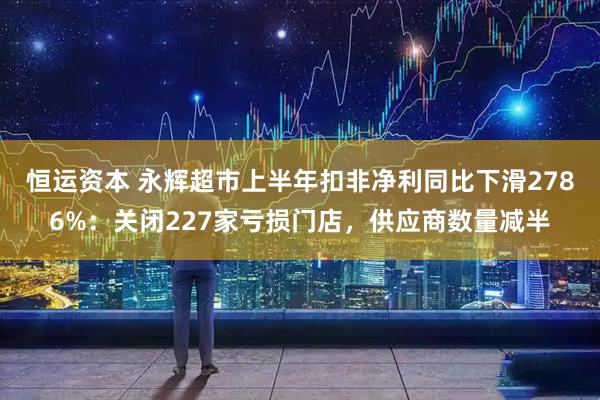 恒运资本 永辉超市上半年扣非净利同比下滑2786%:关闭227家亏损门店,供应商数量减半