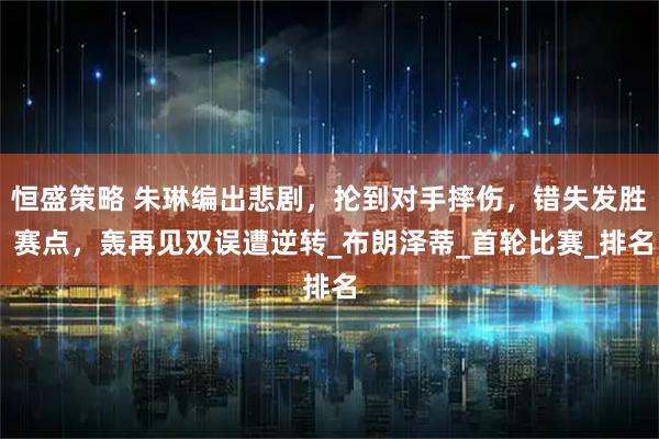 恒盛策略 朱琳编出悲剧,抡到对手摔伤,错失发胜 赛点,轰再见双误遭逆转_布朗泽蒂_首轮比赛_排名