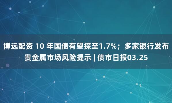 博远配资 10 年国债有望探至1.7%;多家银行发布贵金属市场风险提示 | 债市日报03.25