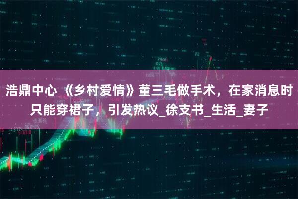 浩鼎中心 《乡村爱情》董三毛做手术,在家消息时只能穿裙子,引发热议_徐支书_生活_妻子