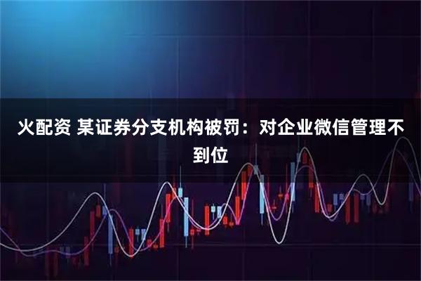 火配资 某证券分支机构被罚:对企业微信管理不到位