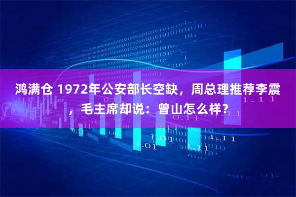 鸿满仓 1972年公安部长空缺，周总理推荐李震，毛主席却说：曾山怎么样？