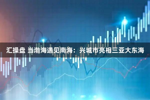 汇操盘 当渤海遇见南海：兴城市亮相三亚大东海