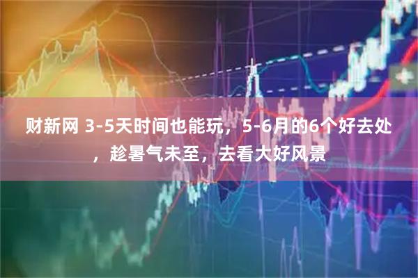 财新网 3-5天时间也能玩，5-6月的6个好去处，趁暑气未至，去看大好风景