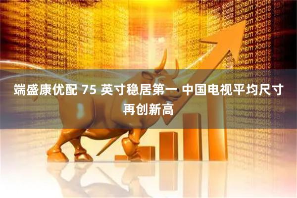 端盛康优配 75 英寸稳居第一 中国电视平均尺寸再创新高