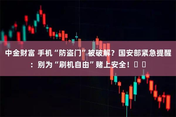 中金财富 手机“防盗门”被破解？国安部紧急提醒：别为“刷机自由”赌上安全！⚠️