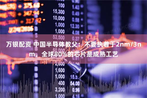 万银配资 中国半导体教父：不要执着于2nm/3nm，全球80%的芯片是成熟工艺